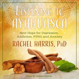 Listening to Ayahuasca New Hope for Depression, Addiction, PTSD, and Anxiety, PhD Harris