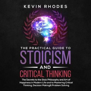 The Practical Guide to Stoicism and Critical Thinking: The Secrets to the Stoic Philosophy and Art of Happiness in Modern Life and to Mastering Critical Thinking, Decision Making and Problem Solving, Kevin Rhodes
