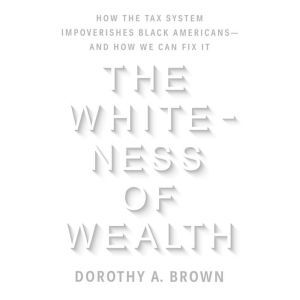 The Whiteness of Wealth How the Tax System Impoverishes Black Americans--and How We Can Fix It, Dorothy A. Brown