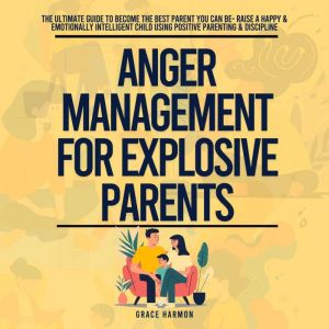Anger Management For Explosive Parents: The Ultimate Guide To Become The Best Parent You Can Be- Raise A Happy & Emotionally I