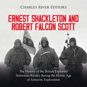 Ernest Shackleton and Robert Falcon Scott: The History of the British Explorers' Notorious Rivalry during the Heroic Age of An