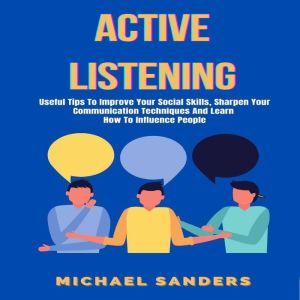 Active Listening: Useful Tips to Improve Your Social Skills, Sharpen Your Communication Techniques And Learn How To Influence People, Michael Sanders