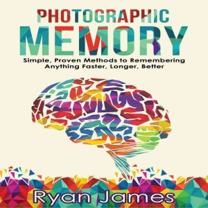 Photographic Memory: Simple, Proven Methods to Remembering Anything Faster, Longer, Better, Ryan James