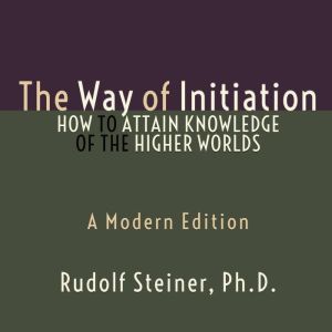 Way of Initiation, The - How to Attain Knowledge of the Higher Worlds A Modern Edition, Rudolf Steiner Ph.D.