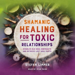 Shamanic Healing for Toxic Relationships: Dissolve Old Soul Contracts and Retrieve Lost Soul Parts