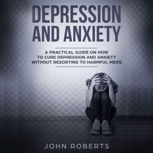 Depression and Anxiety: A Practical Guide on How to Cure Depression and Anxiety Without Resorting to Harmful Meds