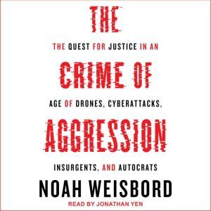 The Crime of Aggression The Quest for Justice in an Age of Drones, Cyberattacks, Insurgents, and Autocrats, Noah Weisbord