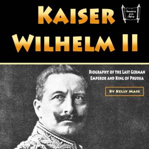 Kaiser Wilhelm II: Biography of the Last German Emperor and King of Prussia