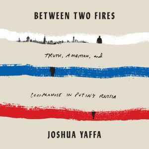 Between Two Fires: Truth, Ambition, and Compromise in Putin's Russia, Joshua Yaffa