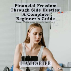Financial Freedom Through Side Hustles: A Complete Beginner's Guide: Discover Flexible Income Options for Your Lifestyle