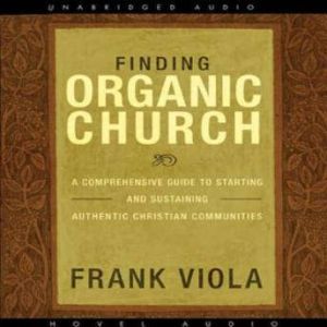 Finding Organic Church A Comprehensive Guide to Starting and Sustaining Authentic Christian Communities, Frank  Viola
