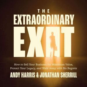 The Extraordinary Exit: How to Sell Your Business for Maximum Value, Protect Your Legacy, and Walk Away with No Regrets