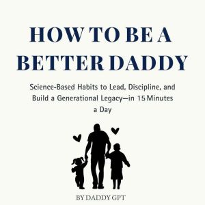 How to Be a Better Daddy: ScienceBased Habits to Lead, Discipline, and Build a Generational Legacy