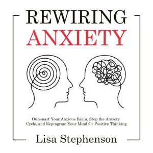 Rewiring Anxiety: Outsmart Your Anxious Brain, Stop the Anxiety Cycle, and Reprogram Your Mind for Positive Thinking