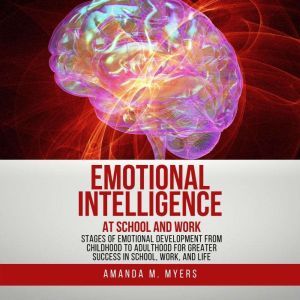 Emotional Intelligence at School and Work: Stages of Emotional Development from Childhood to Adulthood for Greater Success in School, Work, and Life, Amanda M. Myers