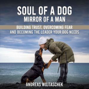 Soul of a Dog - Mirror of a Man: Building Trust, Overcoming Fear, and Becoming the Leader Your Dog Needs