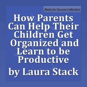 How Parents Can Help Their Children Get Organized and Learn to be Productive, Laura Stack MBA, CSP