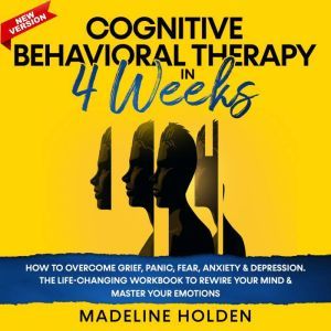Cognitive Behavioral Therapy in 4 Weeks How to Overcome Grief, Panic, Fear, Anxiety & Depression.The Life-Changing Workbook to Rewire Your Mind & Master your Emotions.New Version, Madeline Holden