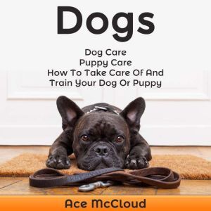 Dogs: Dog Care: Puppy Care: How To Take Care Of And Train Your Dog Or Puppy, Ace McCloud