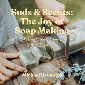 Suds & Scents: The Joy of Soap Making: Creating Personalized Cleansing Bars with Natural Ingredients
