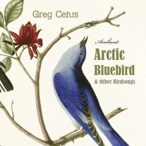 Arctic Bluebird and Other Birdsongs, Greg Cetus