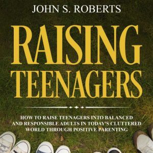 Raising Teenagers: How to Raise Teenagers into Balanced and Responsible Adults in Todays Cluttered World Through Positive Pare