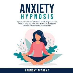 Anxiety Hypnosis: Hypnosis & Mindfulness Meditations Scripts for Beginners to Help Stress Go Away, Pain Relief, Panic Attacks, Self-Healing, and Relaxation to Quiet the Mind in Difficult Times., Harmony Academy