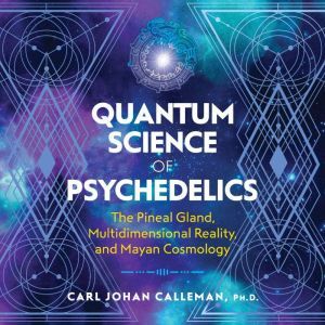 Quantum Science of Psychedelics The Pineal Gland, Multidimensional Reality, and Mayan Cosmology, Carl Johan Calleman