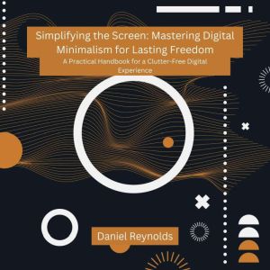 Simplifying the Screen: Mastering Digital Minimalism for Lasting Freedom: A Practical Handbook for a Clutter-Free Digital Expe