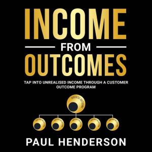 Income From Outcomes: Tap Into Unrealised Income Through a Customer Outcome Program, Paul Henderson