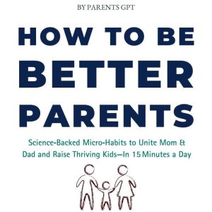 How to Be Better Parents: ScienceBacked MicroHabits to Unite Mom & Dad and Raise Thriving Kids