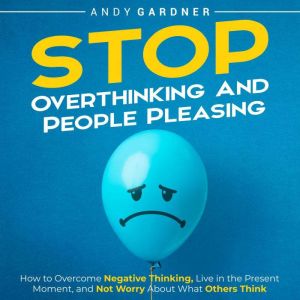 Stop Overthinking and People Pleasing: How to Overcome Negative Thinking, Live in the Present Moment, and Not Worry About What