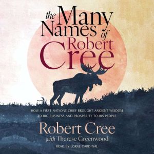 The Many Names of Robert Cree: How a First Nations Chief Brought Ancient Wisdom to Big Business and Prosperity to His People