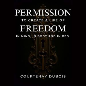 Permission To Create A Life Of Freedom: In Mind, In Body, And In Bed
