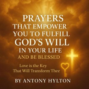 Prayers that Empower You to Fulfil God's Will in Your Life and Be Blessed: Love is the Key that Will Transform Thee.