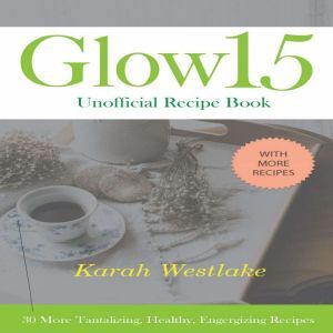 Glow 15 Unofficial Recipe Book: 30 More Tantalizing, Healthy, Energizing Recipes, Karah Westlake