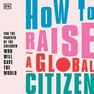 How to Raise a Global Citizen For the parents of the children who will save the world, DK