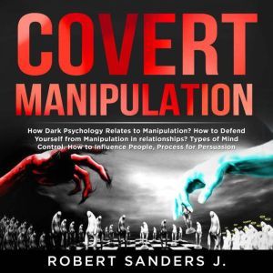 COVERT MANIPULATION How Dark Psychology Relates to Manipulation? How to Defend Yourself from Manipulation in relationships? Types of Mind Control. How to Influence People, Process for Persuasion., Robert Sanders J.
