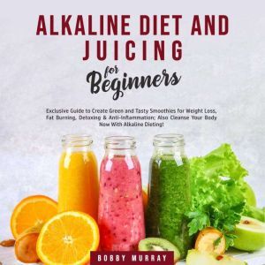 Alkaline Diet and Juicing for Beginners: Exclusive Guide to Create Green and Tasty Smoothies for Weight Loss, Fat Burning, Detoxing & Anti-Inflammation; Also Cleanse Your Body Now With Alkaline Dieting!, Bobby Murray