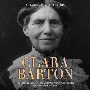 Clara Barton: The Life and Legacy of the Civil War Nurse Who Founded the American Red Cross, Charles River Editors