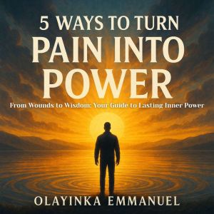 5 Ways to Turn Pain Into Power: From Wounds to Wisdom: Your Guide to Lasting Inner Power