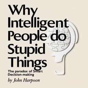 Why Intelligent People Do Stupid Things: The Paradox of Smart Decision-Making