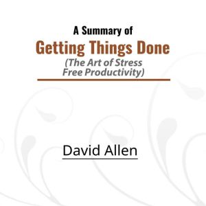 A Summary of Getting Things Done: The Art of Stress-Free Productivity, David Allen