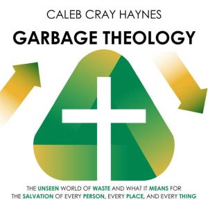 Garbage Theology: The unseen world of waste and what it means for the salvation of every person, every place, and every thing