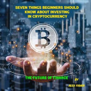 Seven Things  Beginners Should  Know About  Investing in Cryptocurrency