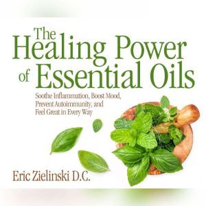 Healing Power Of Essential Oils, The Soothe Inflammation, Boost Mood, Prevent Autoimmunity, and Feel Great in Every Way, Eric Zielinski, D.C.