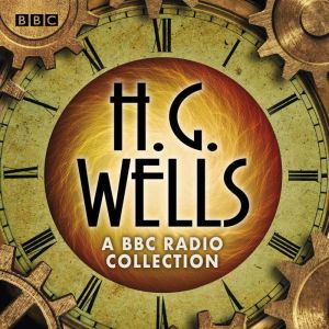 The H G Wells BBC Radio Collection: Dramatisations and readings including The Time Machine, The War of the Worlds & other scie