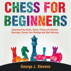 Chess for Beginners: Understand the Rules, Board, Pieces and Effective Openings: Choose Your Strategy and Start Winning, George J. Stevens