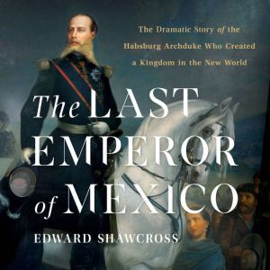 The Last Emperor of Mexico: The Dramatic Story of the Habsburg Archduke Who Created a Kingdom in the New World, Edward Shawcross