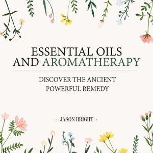 Essential Oils & Aromatherapy Discover the Ancient Powerful Remedy, Jason Bright
